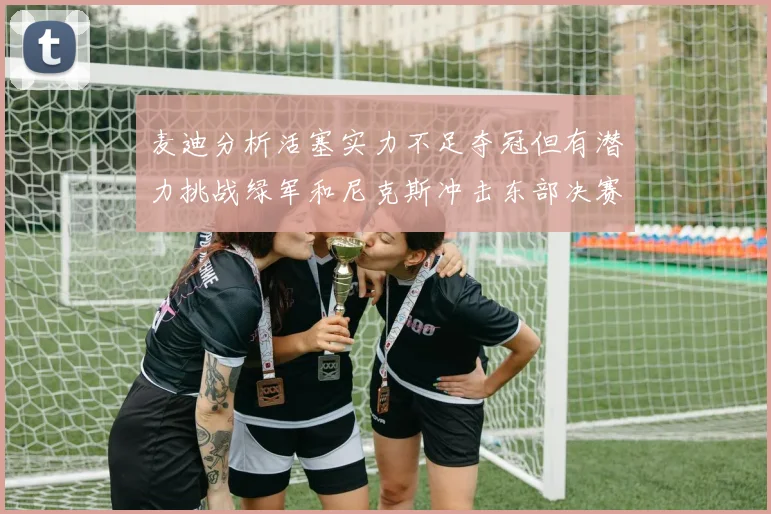 麦迪分析活塞实力不足夺冠但有潜力挑战绿军和尼克斯冲击东部决赛