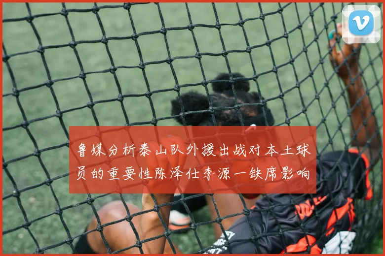 鲁媒分析泰山队外援出战对本土球员的重要性陈泽仕李源一缺席影响显著