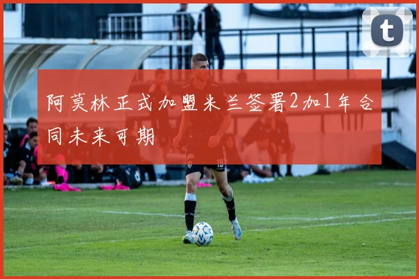 阿莫林正式加盟米兰签署2加1年合同未来可期