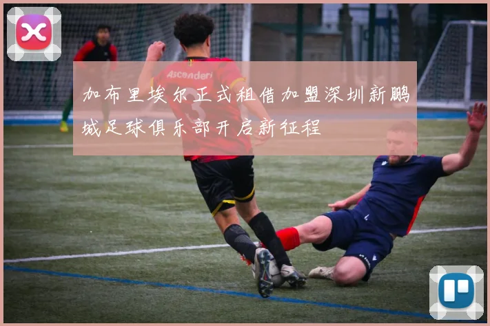 加布里埃尔正式租借加盟深圳新鹏城足球俱乐部开启新征程