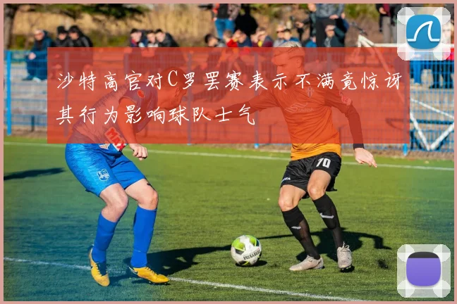 沙特高官对C罗罢赛表示不满竟惊讶其行为影响球队士气