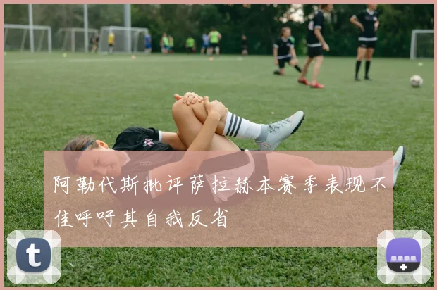 阿勒代斯批评萨拉赫本赛季表现不佳呼吁其自我反省