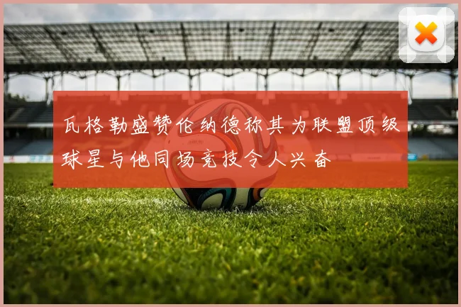 瓦格勒盛赞伦纳德称其为联盟顶级球星与他同场竞技令人兴奋