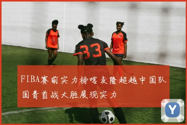 FIBA赛前实力榜喀麦隆超越中国队国青首战大胜展现实力