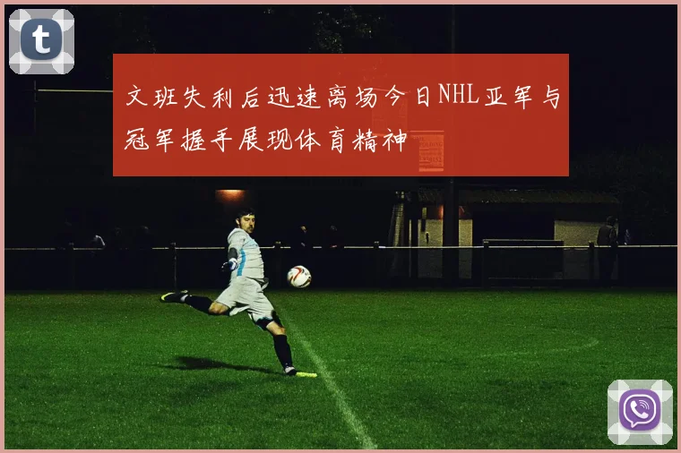 文班失利后迅速离场今日NHL亚军与冠军握手展现体育精神