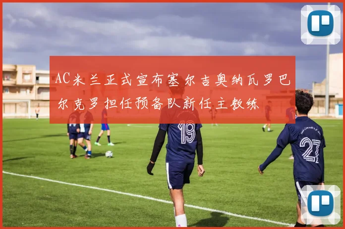 AC米兰正式宣布塞尔吉奥纳瓦罗巴尔克罗担任预备队新任主教练