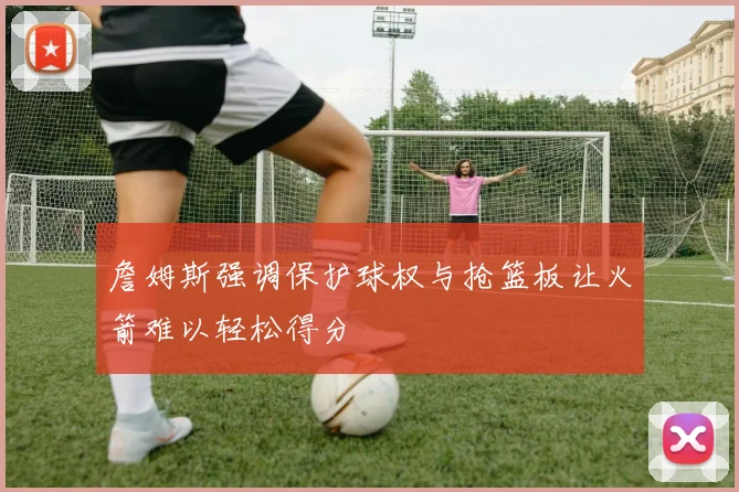詹姆斯强调保护球权与抢篮板让火箭难以轻松得分