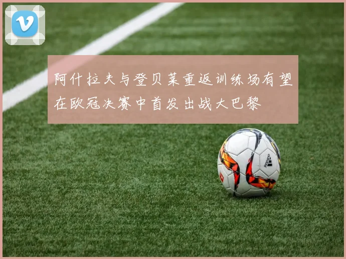 阿什拉夫与登贝莱重返训练场有望在欧冠决赛中首发出战大巴黎