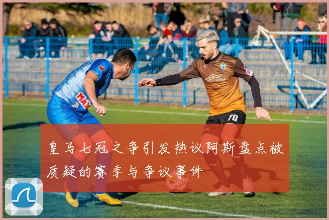 皇马七冠之争引发热议阿斯盘点被质疑的赛季与争议事件
