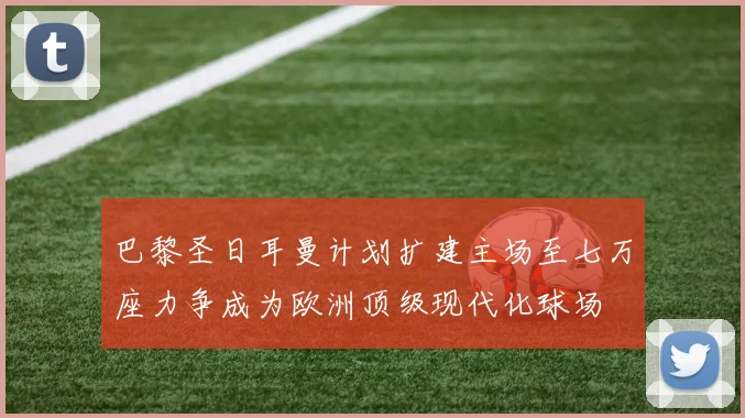巴黎圣日耳曼计划扩建主场至七万座力争成为欧洲顶级现代化球场