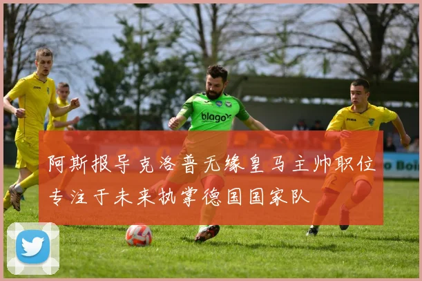 阿斯报导克洛普无缘皇马主帅职位专注于未来执掌德国国家队