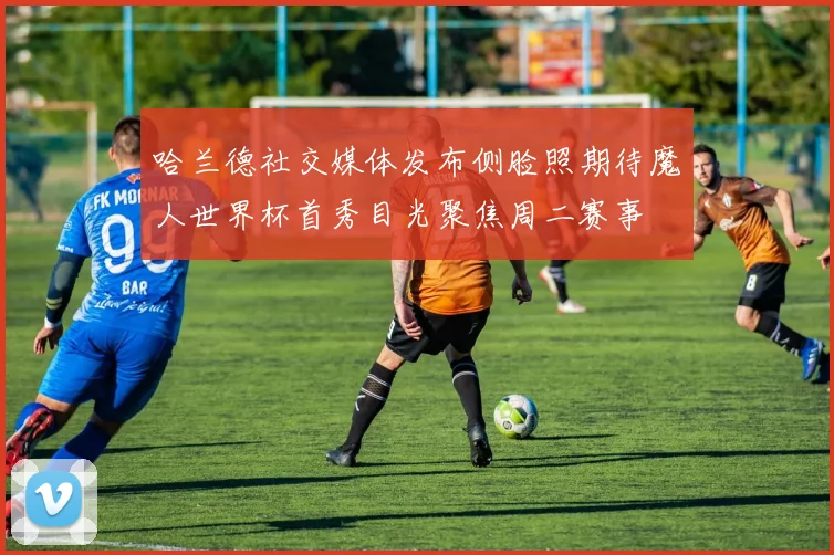 哈兰德社交媒体发布侧脸照期待魔人世界杯首秀目光聚焦周二赛事