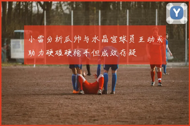 小雷分析瓜帅与水晶宫球员互动或助力硬碰硬枪手但成效存疑