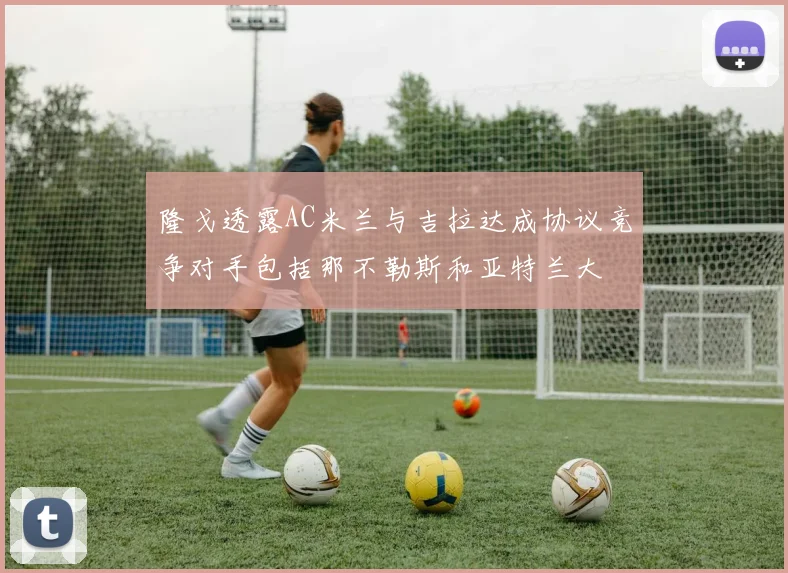 隆戈透露AC米兰与吉拉达成协议竞争对手包括那不勒斯和亚特兰大