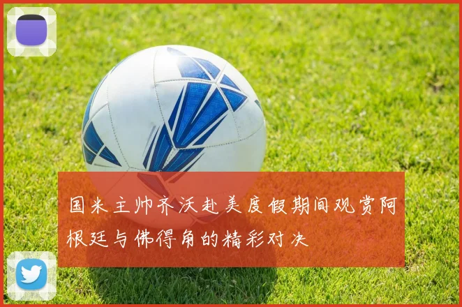 国米主帅齐沃赴美度假期间观赏阿根廷与佛得角的精彩对决