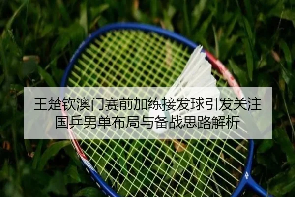 王楚钦澳门赛前加练接发球引发关注 国乒男单布局与备战思路解析 | kaiyun